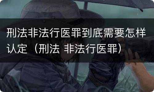 刑法非法行医罪到底需要怎样认定（刑法 非法行医罪）