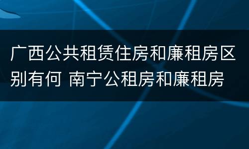 广西公共租赁住房和廉租房区别有何 南宁公租房和廉租房