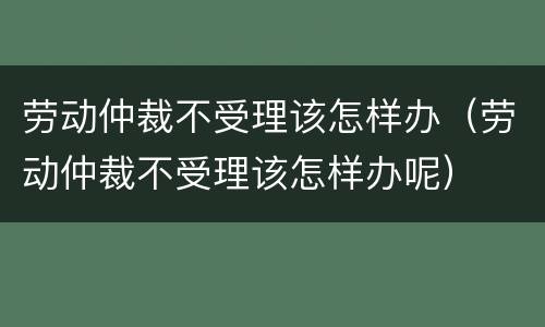 劳动仲裁不受理该怎样办（劳动仲裁不受理该怎样办呢）