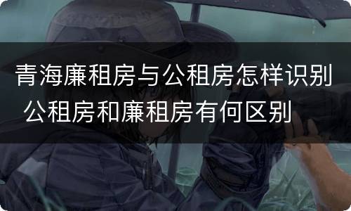 青海廉租房与公租房怎样识别 公租房和廉租房有何区别