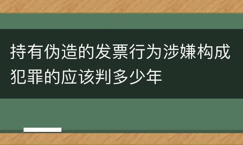 持有伪造的发票行为涉嫌构成犯罪的应该判多少年
