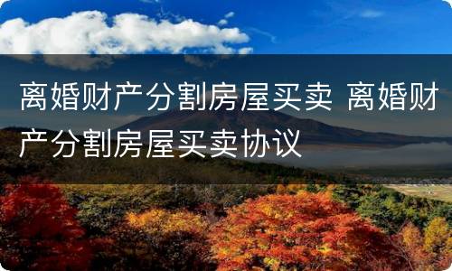 离婚财产分割房屋买卖 离婚财产分割房屋买卖协议
