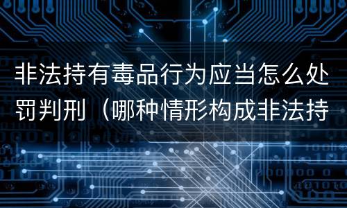 非法持有毒品行为应当怎么处罚判刑（哪种情形构成非法持有毒品罪?）