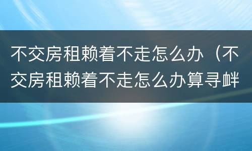 不交房租赖着不走怎么办（不交房租赖着不走怎么办算寻衅滋事）