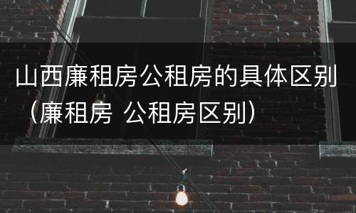 山西廉租房公租房的具体区别（廉租房 公租房区别）