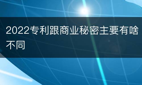 2022专利跟商业秘密主要有啥不同
