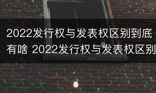 2022发行权与发表权区别到底有啥 2022发行权与发表权区别到底有啥关系