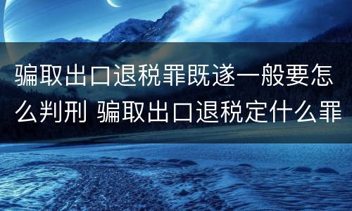 骗取出口退税罪既遂一般要怎么判刑 骗取出口退税定什么罪