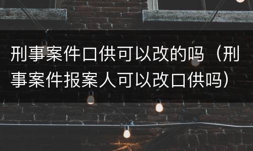 刑事案件口供可以改的吗（刑事案件报案人可以改口供吗）