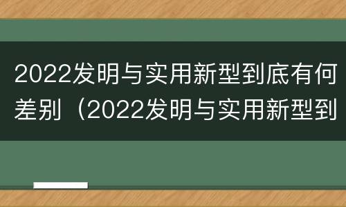 2022发明与实用新型到底有何差别（2022发明与实用新型到底有何差别呢）