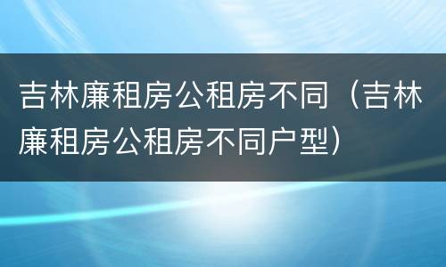 吉林廉租房公租房不同（吉林廉租房公租房不同户型）