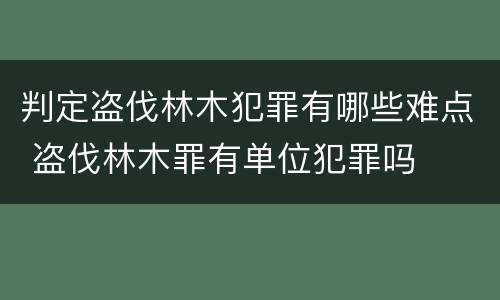 判定盗伐林木犯罪有哪些难点 盗伐林木罪有单位犯罪吗