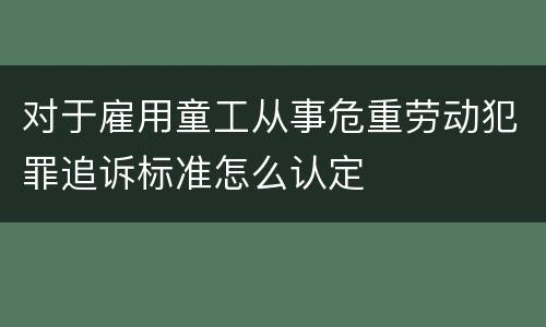 对于雇用童工从事危重劳动犯罪追诉标准怎么认定