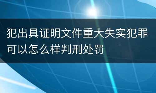 犯出具证明文件重大失实犯罪可以怎么样判刑处罚