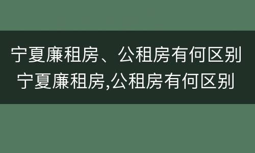 宁夏廉租房、公租房有何区别 宁夏廉租房,公租房有何区别呢