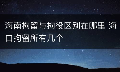 海南拘留与拘役区别在哪里 海口拘留所有几个