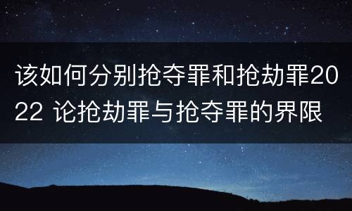 该如何分别抢夺罪和抢劫罪2022 论抢劫罪与抢夺罪的界限