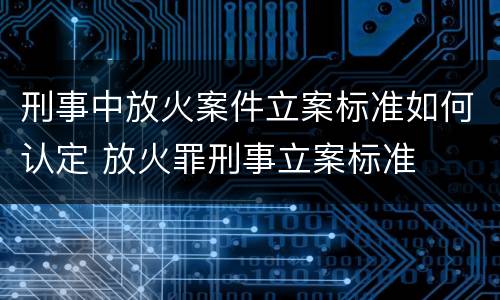 刑事中放火案件立案标准如何认定 放火罪刑事立案标准