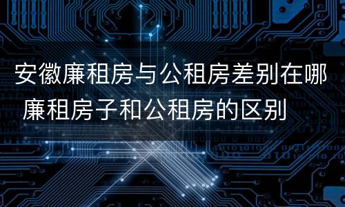 安徽廉租房与公租房差别在哪 廉租房子和公租房的区别