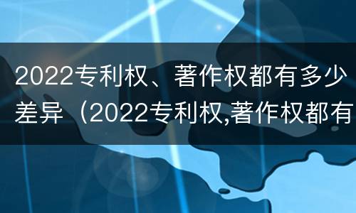 2022专利权、著作权都有多少差异（2022专利权,著作权都有多少差异呢）
