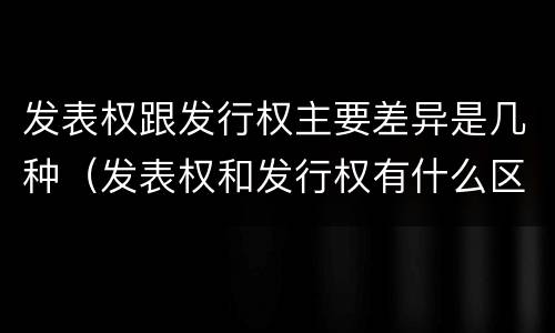 发表权跟发行权主要差异是几种（发表权和发行权有什么区别）