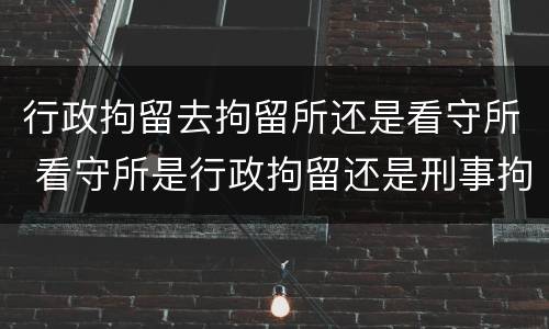 行政拘留去拘留所还是看守所 看守所是行政拘留还是刑事拘留