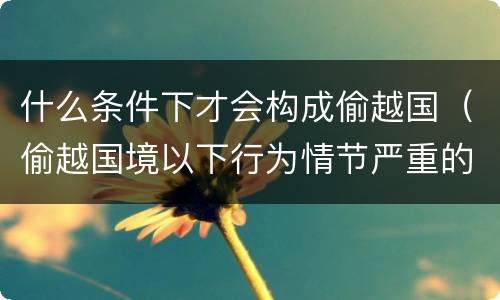 什么条件下才会构成偷越国（偷越国境以下行为情节严重的是）