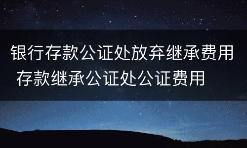 银行存款公证处放弃继承费用 存款继承公证处公证费用