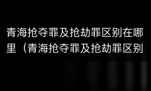 青海抢夺罪及抢劫罪区别在哪里（青海抢夺罪及抢劫罪区别在哪里呢）
