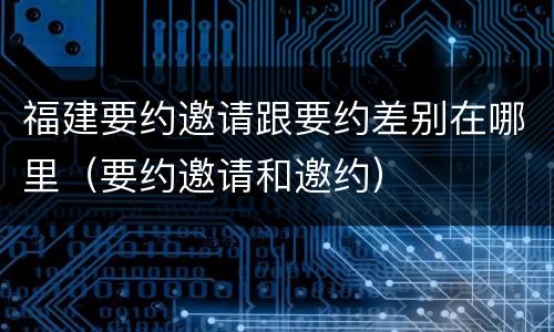 福建要约邀请跟要约差别在哪里（要约邀请和邀约）
