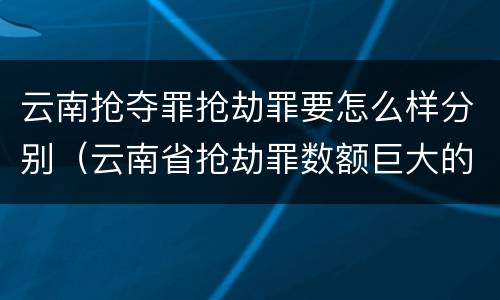 云南抢夺罪抢劫罪要怎么样分别（云南省抢劫罪数额巨大的标准）