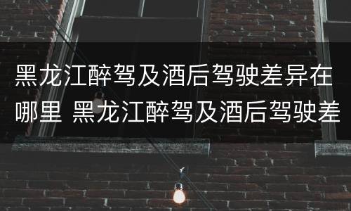 黑龙江醉驾及酒后驾驶差异在哪里 黑龙江醉驾及酒后驾驶差异在哪里调查