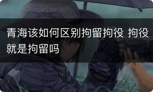 青海该如何区别拘留拘役 拘役就是拘留吗