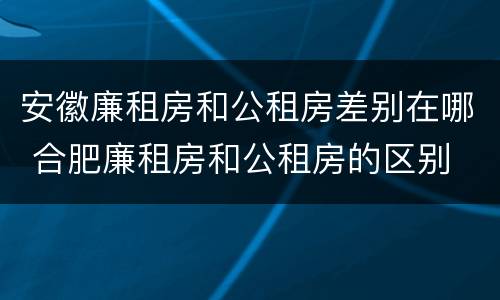 安徽廉租房和公租房差别在哪 合肥廉租房和公租房的区别