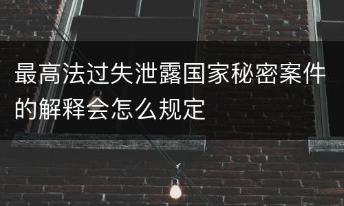最高法过失泄露国家秘密案件的解释会怎么规定