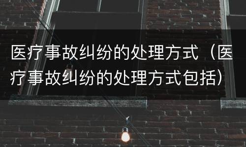 医疗事故纠纷的处理方式（医疗事故纠纷的处理方式包括）