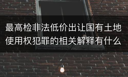 最高检非法低价出让国有土地使用权犯罪的相关解释有什么主要内容