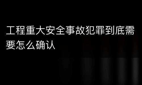工程重大安全事故犯罪到底需要怎么确认