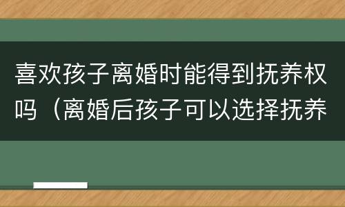 喜欢孩子离婚时能得到抚养权吗（离婚后孩子可以选择抚养权吗）