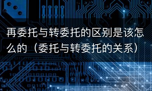 再委托与转委托的区别是该怎么的（委托与转委托的关系）