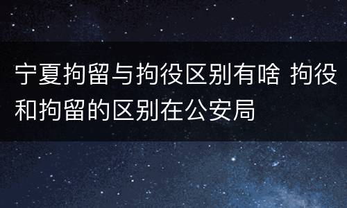 宁夏拘留与拘役区别有啥 拘役和拘留的区别在公安局