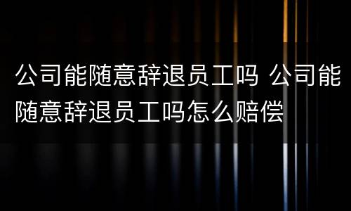 公司能随意辞退员工吗 公司能随意辞退员工吗怎么赔偿