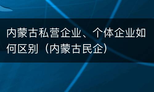 内蒙古私营企业、个体企业如何区别（内蒙古民企）