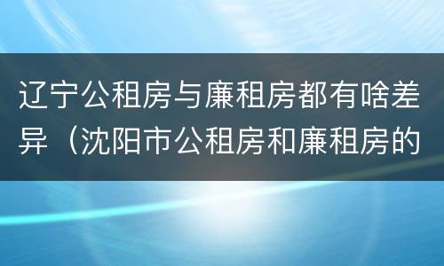 辽宁公租房与廉租房都有啥差异（沈阳市公租房和廉租房的区别）
