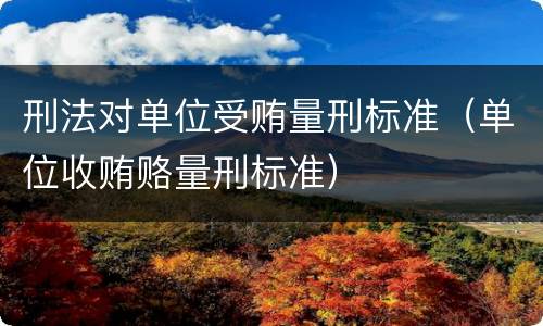 刑法对单位受贿量刑标准（单位收贿赂量刑标准）