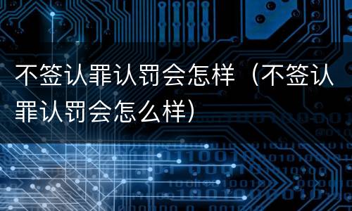 不签认罪认罚会怎样（不签认罪认罚会怎么样）