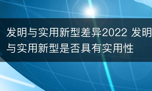 发明与实用新型差异2022 发明与实用新型是否具有实用性