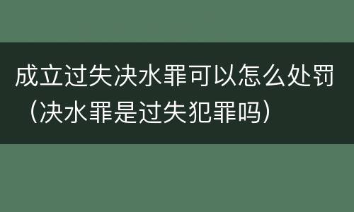 成立过失决水罪可以怎么处罚（决水罪是过失犯罪吗）