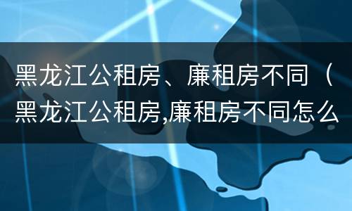 黑龙江公租房、廉租房不同（黑龙江公租房,廉租房不同怎么申请）