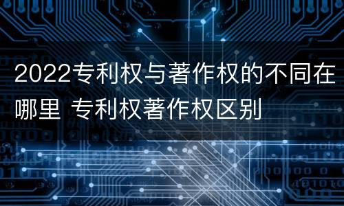 2022专利权与著作权的不同在哪里 专利权著作权区别
